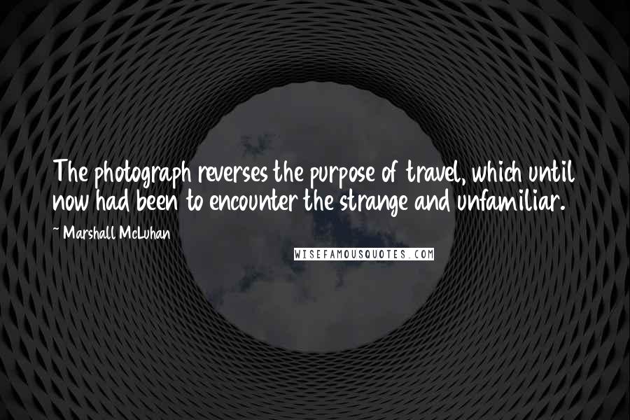 Marshall McLuhan Quotes: The photograph reverses the purpose of travel, which until now had been to encounter the strange and unfamiliar.