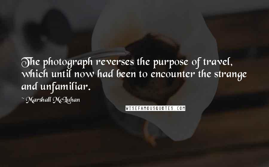 Marshall McLuhan Quotes: The photograph reverses the purpose of travel, which until now had been to encounter the strange and unfamiliar.