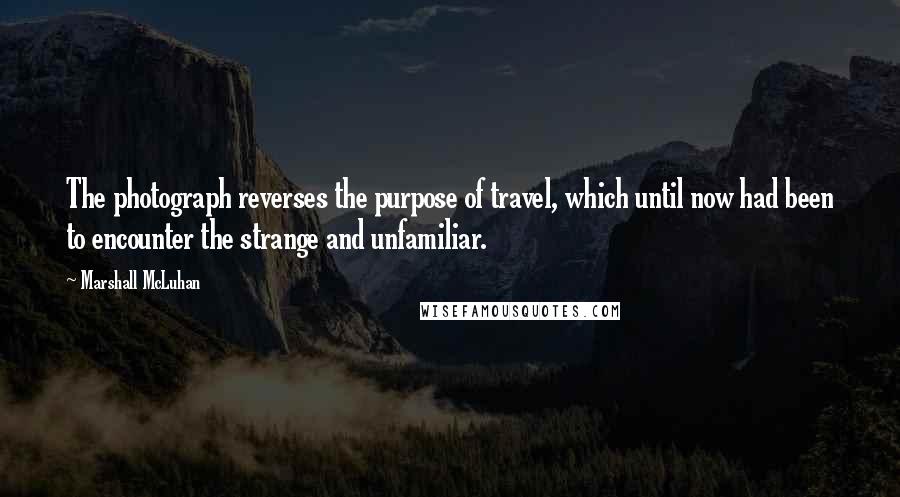 Marshall McLuhan Quotes: The photograph reverses the purpose of travel, which until now had been to encounter the strange and unfamiliar.