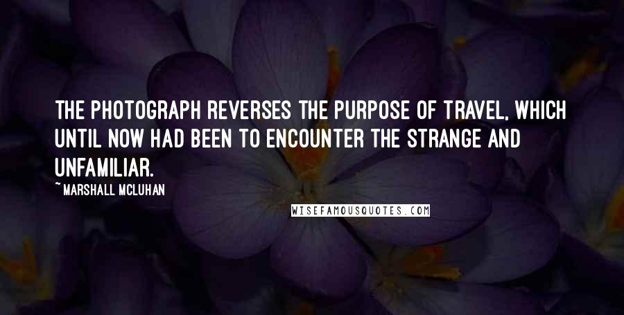 Marshall McLuhan Quotes: The photograph reverses the purpose of travel, which until now had been to encounter the strange and unfamiliar.