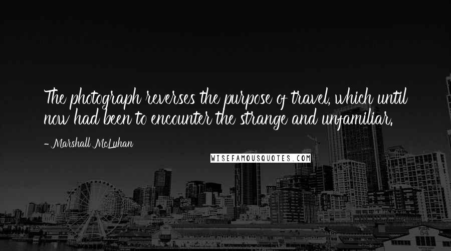 Marshall McLuhan Quotes: The photograph reverses the purpose of travel, which until now had been to encounter the strange and unfamiliar.