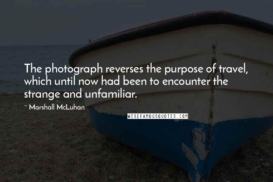 Marshall McLuhan Quotes: The photograph reverses the purpose of travel, which until now had been to encounter the strange and unfamiliar.