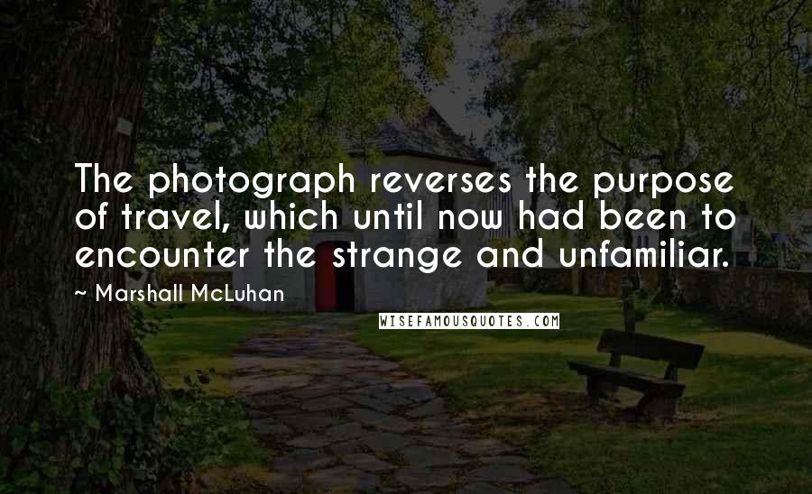 Marshall McLuhan Quotes: The photograph reverses the purpose of travel, which until now had been to encounter the strange and unfamiliar.