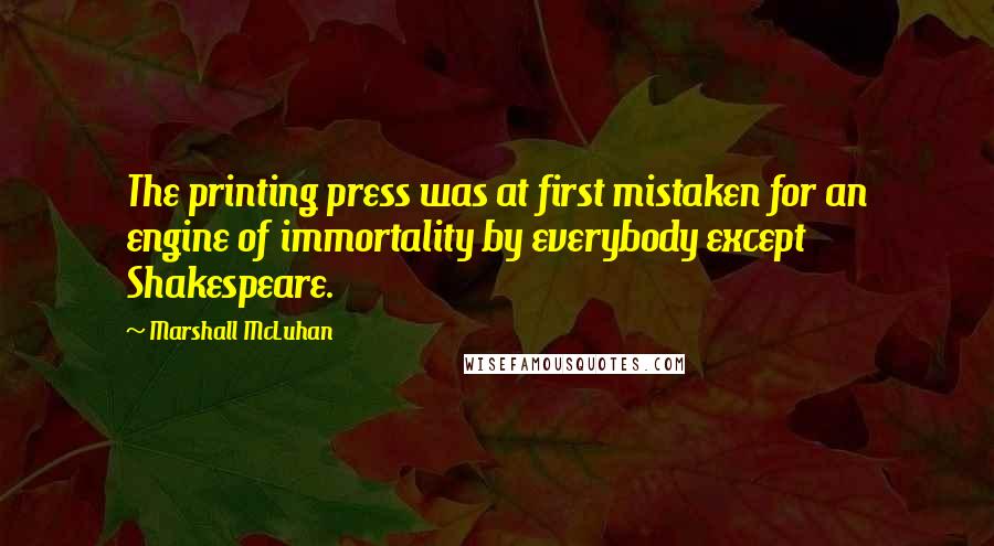 Marshall McLuhan Quotes: The printing press was at first mistaken for an engine of immortality by everybody except Shakespeare.