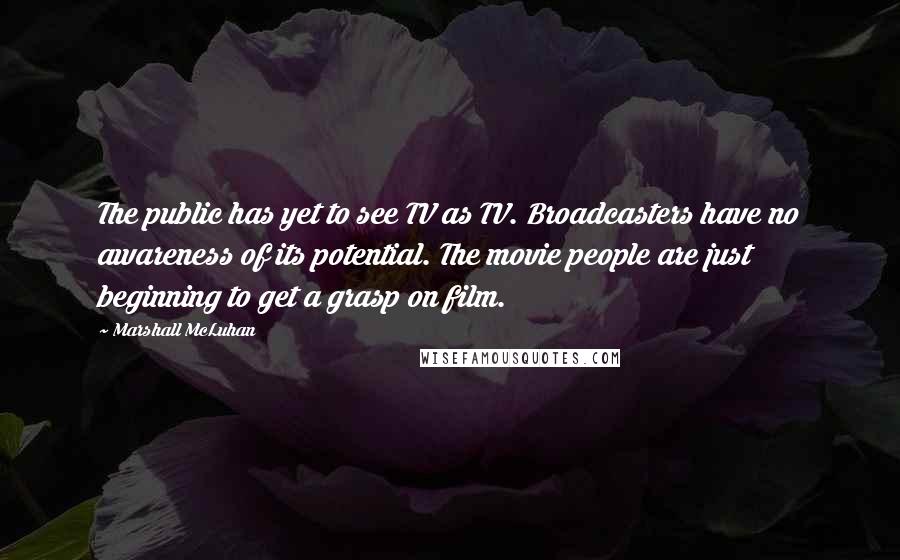 Marshall McLuhan Quotes: The public has yet to see TV as TV. Broadcasters have no awareness of its potential. The movie people are just beginning to get a grasp on film.