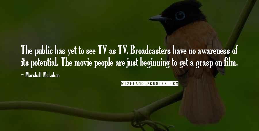 Marshall McLuhan Quotes: The public has yet to see TV as TV. Broadcasters have no awareness of its potential. The movie people are just beginning to get a grasp on film.