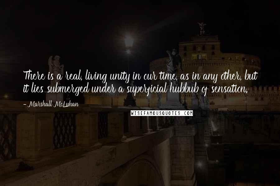 Marshall McLuhan Quotes: There is a real, living unity in our time, as in any other, but it lies submerged under a superficial hubbub of sensation.