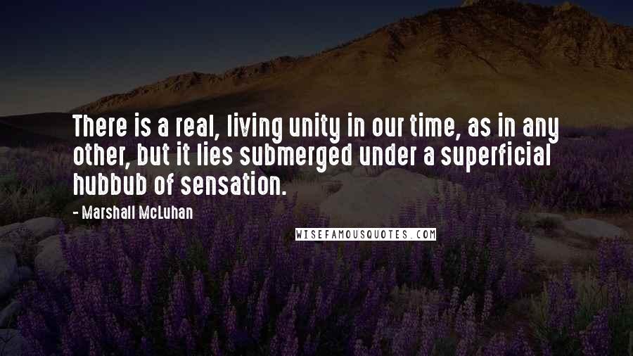 Marshall McLuhan Quotes: There is a real, living unity in our time, as in any other, but it lies submerged under a superficial hubbub of sensation.