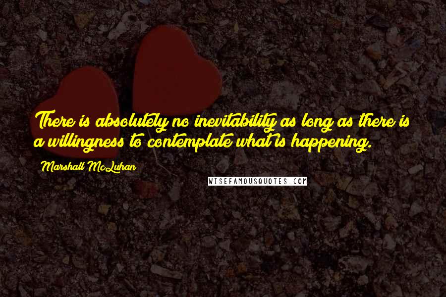 Marshall McLuhan Quotes: There is absolutely no inevitability as long as there is a willingness to contemplate what is happening.