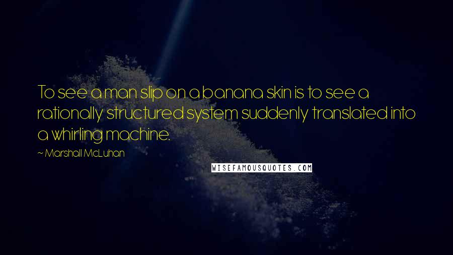 Marshall McLuhan Quotes: To see a man slip on a banana skin is to see a rationally structured system suddenly translated into a whirling machine.
