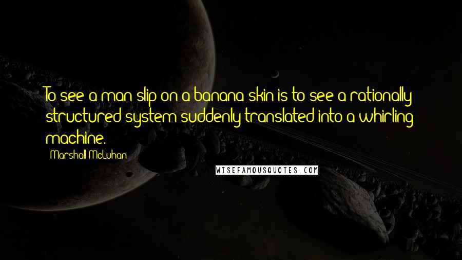 Marshall McLuhan Quotes: To see a man slip on a banana skin is to see a rationally structured system suddenly translated into a whirling machine.
