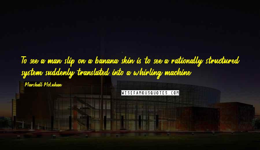 Marshall McLuhan Quotes: To see a man slip on a banana skin is to see a rationally structured system suddenly translated into a whirling machine.