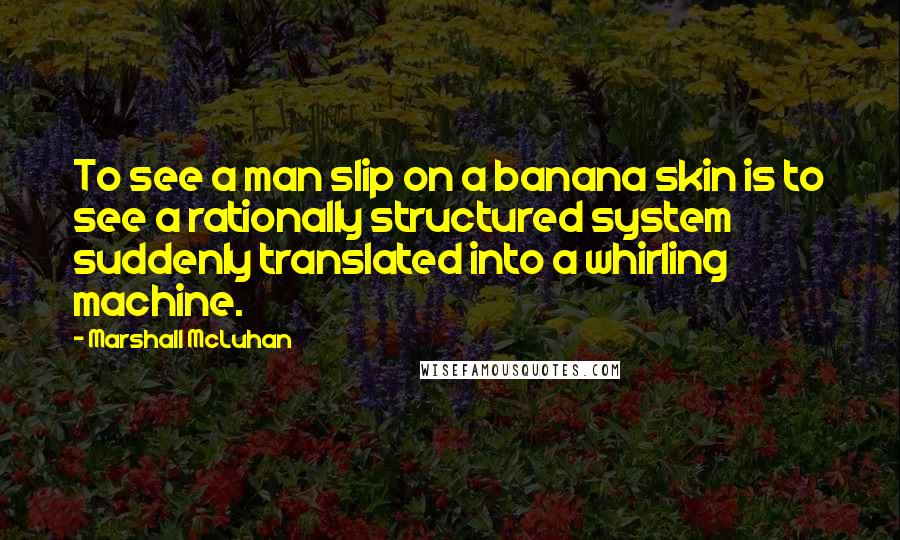 Marshall McLuhan Quotes: To see a man slip on a banana skin is to see a rationally structured system suddenly translated into a whirling machine.