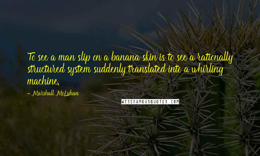 Marshall McLuhan Quotes: To see a man slip on a banana skin is to see a rationally structured system suddenly translated into a whirling machine.