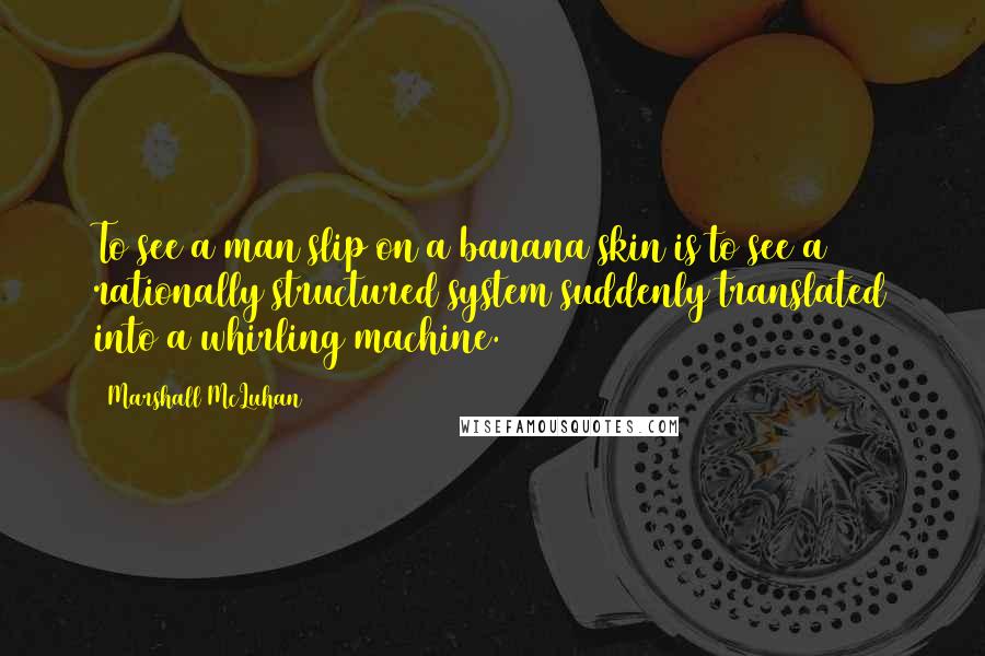 Marshall McLuhan Quotes: To see a man slip on a banana skin is to see a rationally structured system suddenly translated into a whirling machine.