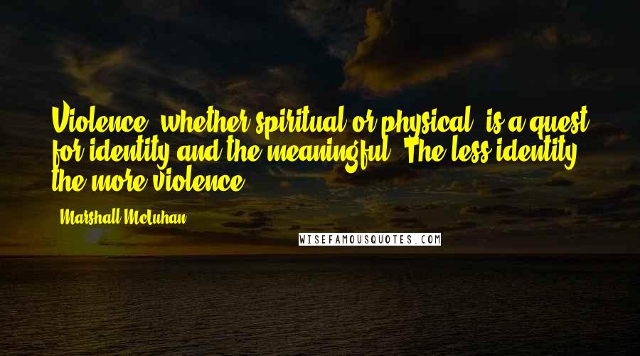 Marshall McLuhan Quotes: Violence, whether spiritual or physical, is a quest for identity and the meaningful. The less identity, the more violence.