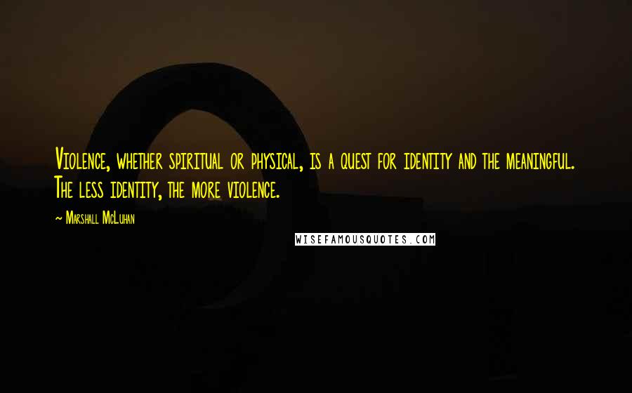 Marshall McLuhan Quotes: Violence, whether spiritual or physical, is a quest for identity and the meaningful. The less identity, the more violence.