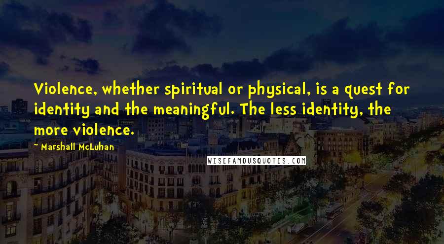 Marshall McLuhan Quotes: Violence, whether spiritual or physical, is a quest for identity and the meaningful. The less identity, the more violence.