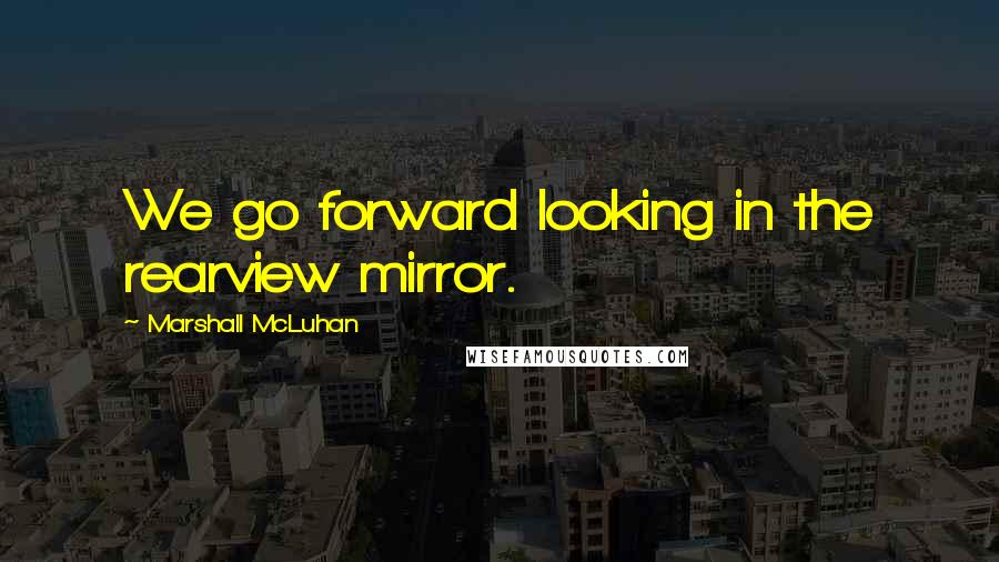 Marshall McLuhan Quotes: We go forward looking in the rearview mirror.