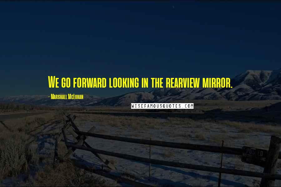 Marshall McLuhan Quotes: We go forward looking in the rearview mirror.