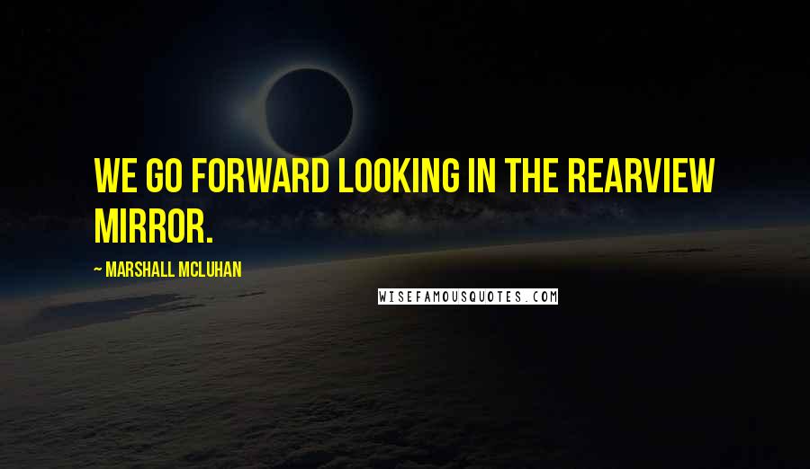 Marshall McLuhan Quotes: We go forward looking in the rearview mirror.