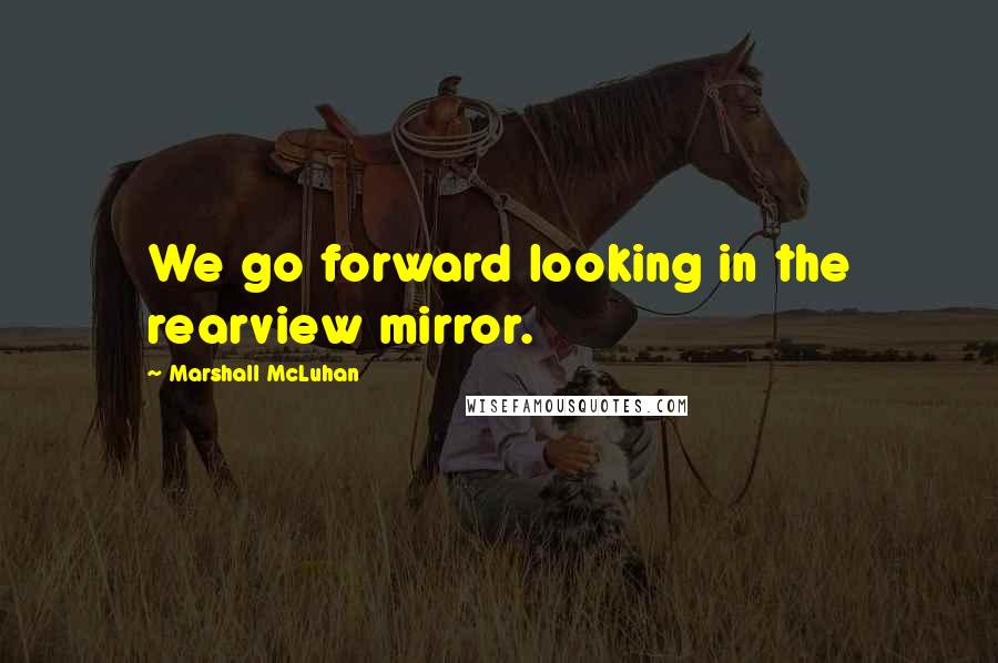 Marshall McLuhan Quotes: We go forward looking in the rearview mirror.