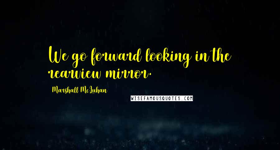 Marshall McLuhan Quotes: We go forward looking in the rearview mirror.