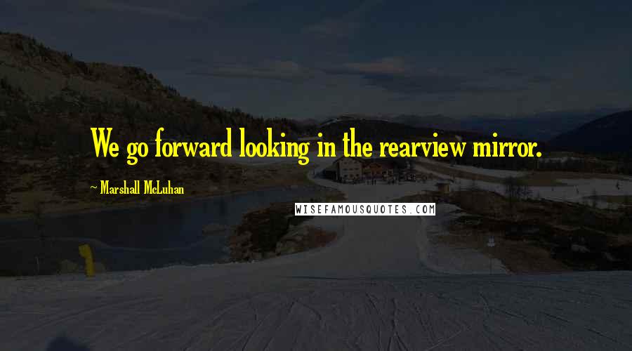 Marshall McLuhan Quotes: We go forward looking in the rearview mirror.