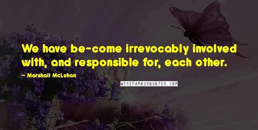 Marshall McLuhan Quotes: We have be-come irrevocably involved with, and responsible for, each other.