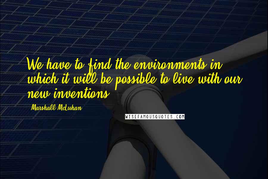 Marshall McLuhan Quotes: We have to find the environments in which it will be possible to live with our new inventions.