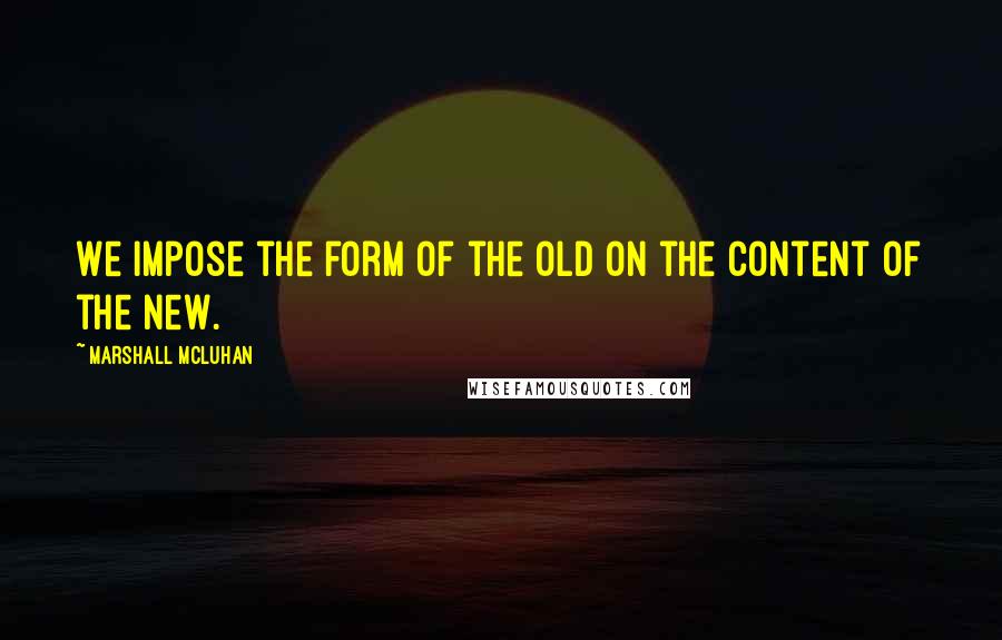 Marshall McLuhan Quotes: We impose the form of the old on the content of the new.