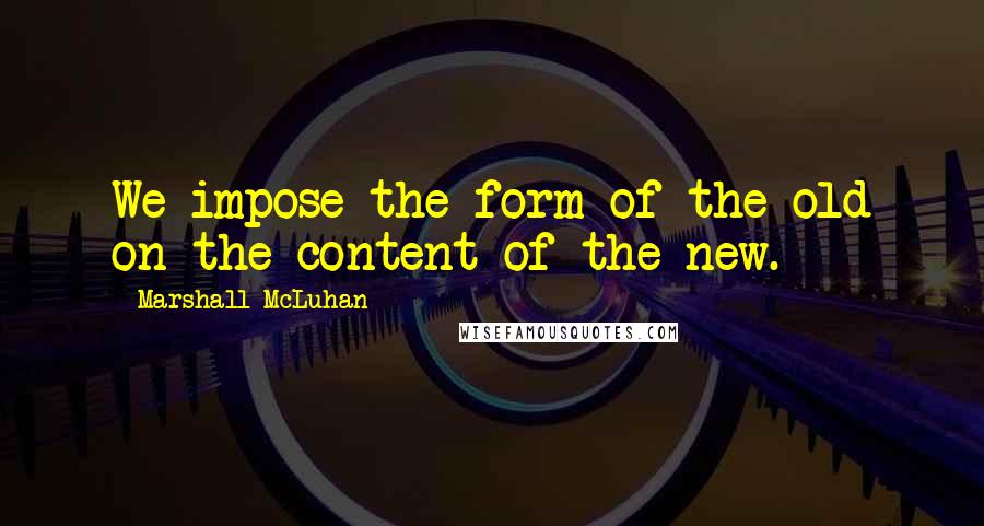 Marshall McLuhan Quotes: We impose the form of the old on the content of the new.