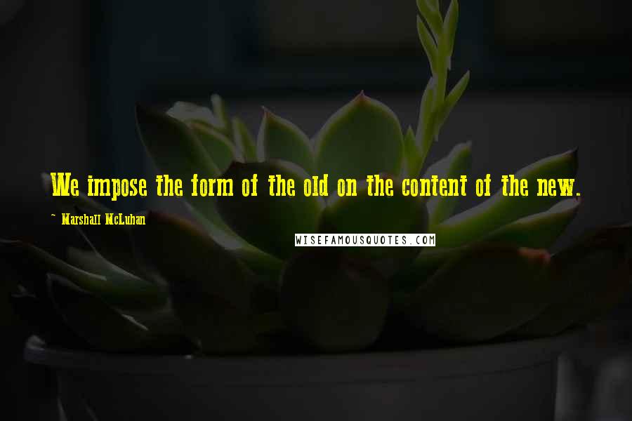 Marshall McLuhan Quotes: We impose the form of the old on the content of the new.