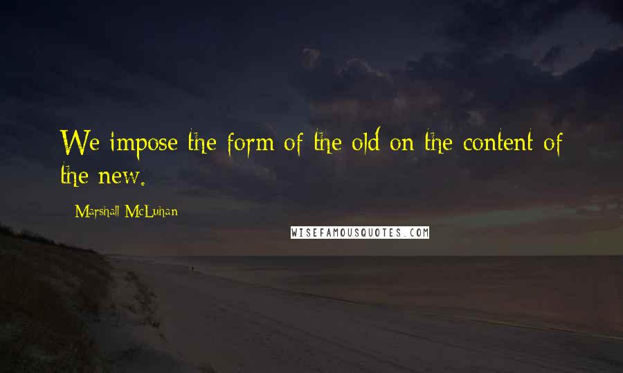 Marshall McLuhan Quotes: We impose the form of the old on the content of the new.
