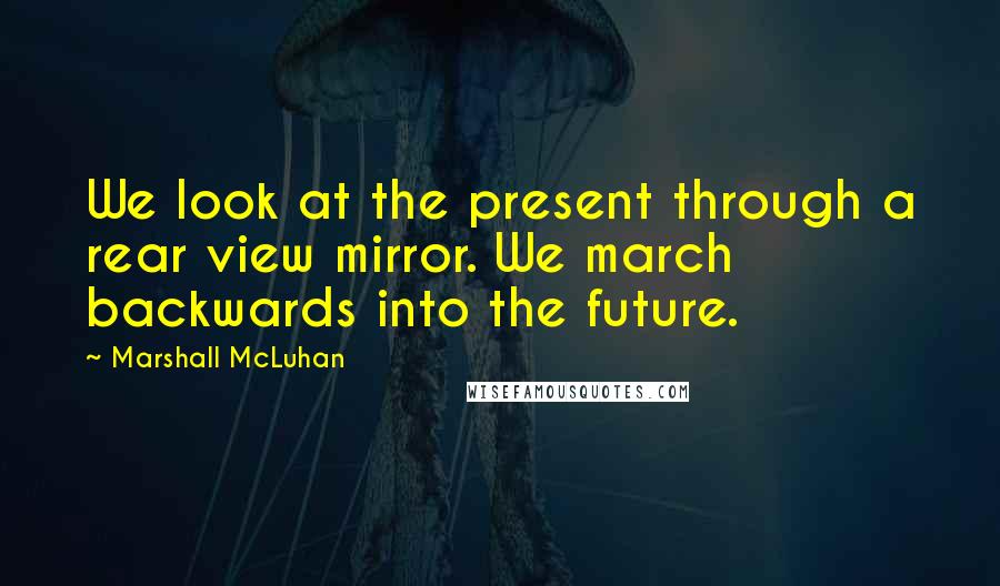 Marshall McLuhan Quotes: We look at the present through a rear view mirror. We march backwards into the future.