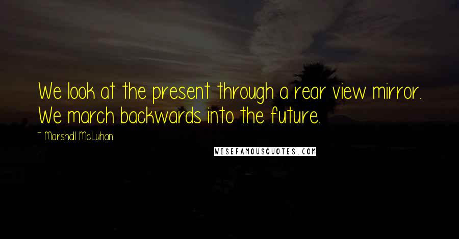 Marshall McLuhan Quotes: We look at the present through a rear view mirror. We march backwards into the future.