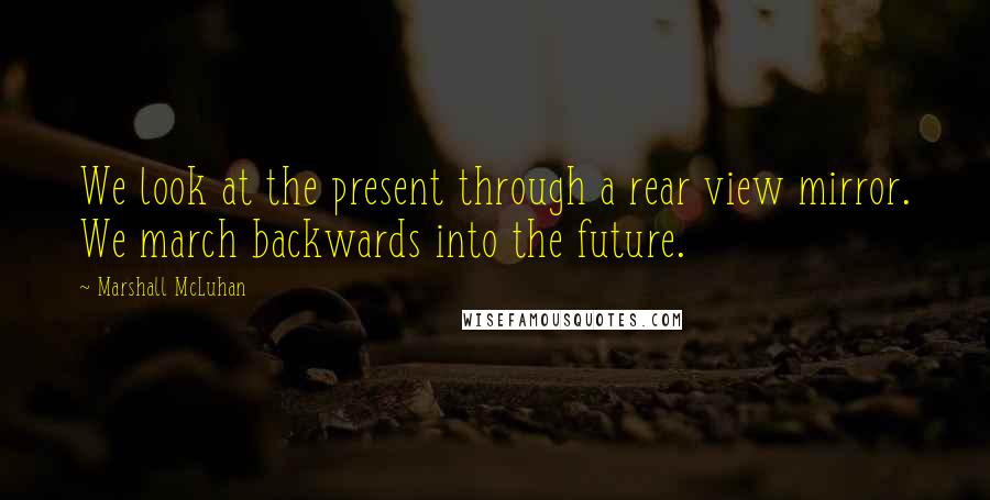 Marshall McLuhan Quotes: We look at the present through a rear view mirror. We march backwards into the future.