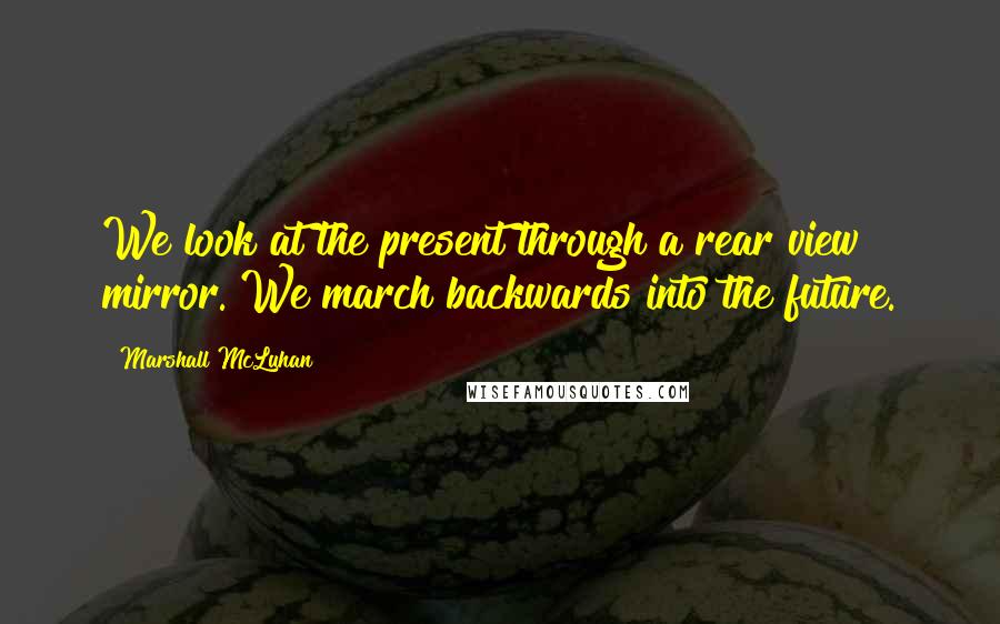 Marshall McLuhan Quotes: We look at the present through a rear view mirror. We march backwards into the future.