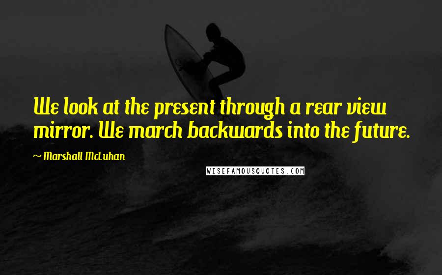 Marshall McLuhan Quotes: We look at the present through a rear view mirror. We march backwards into the future.