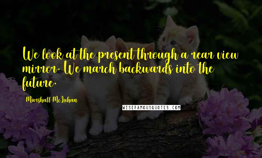 Marshall McLuhan Quotes: We look at the present through a rear view mirror. We march backwards into the future.