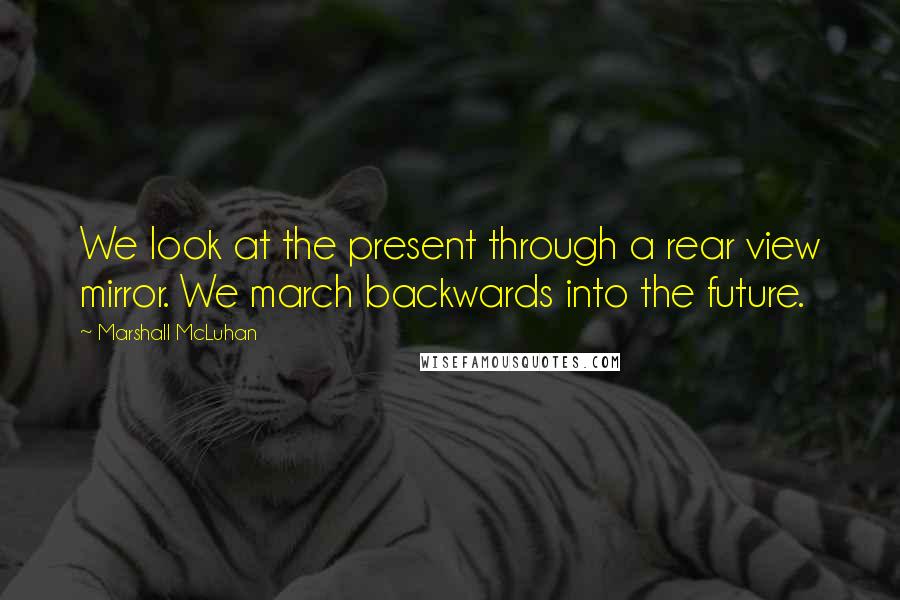 Marshall McLuhan Quotes: We look at the present through a rear view mirror. We march backwards into the future.