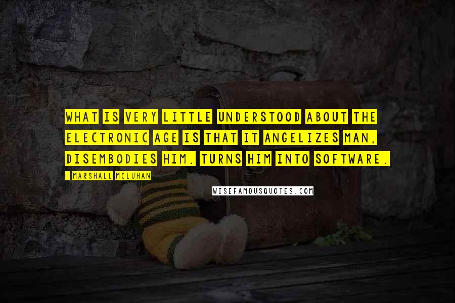 Marshall McLuhan Quotes: What is very little understood about the electronic age is that it angelizes man, disembodies him. Turns him into software.