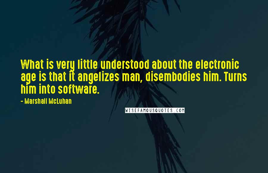 Marshall McLuhan Quotes: What is very little understood about the electronic age is that it angelizes man, disembodies him. Turns him into software.