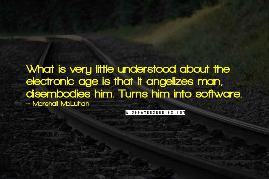 Marshall McLuhan Quotes: What is very little understood about the electronic age is that it angelizes man, disembodies him. Turns him into software.