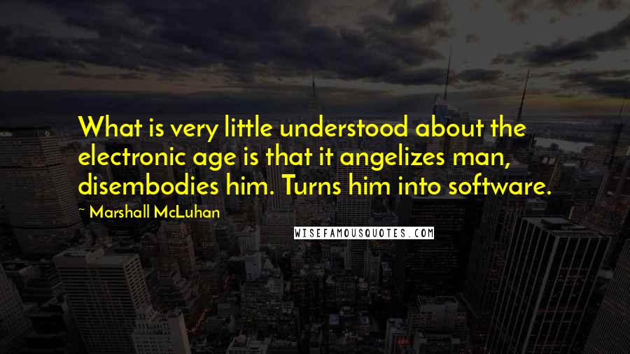 Marshall McLuhan Quotes: What is very little understood about the electronic age is that it angelizes man, disembodies him. Turns him into software.