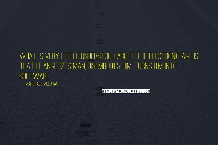 Marshall McLuhan Quotes: What is very little understood about the electronic age is that it angelizes man, disembodies him. Turns him into software.