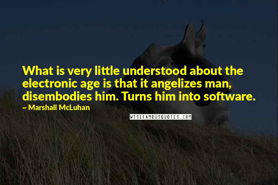 Marshall McLuhan Quotes: What is very little understood about the electronic age is that it angelizes man, disembodies him. Turns him into software.