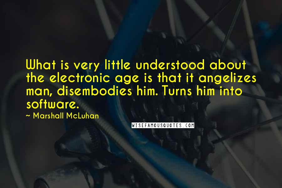 Marshall McLuhan Quotes: What is very little understood about the electronic age is that it angelizes man, disembodies him. Turns him into software.