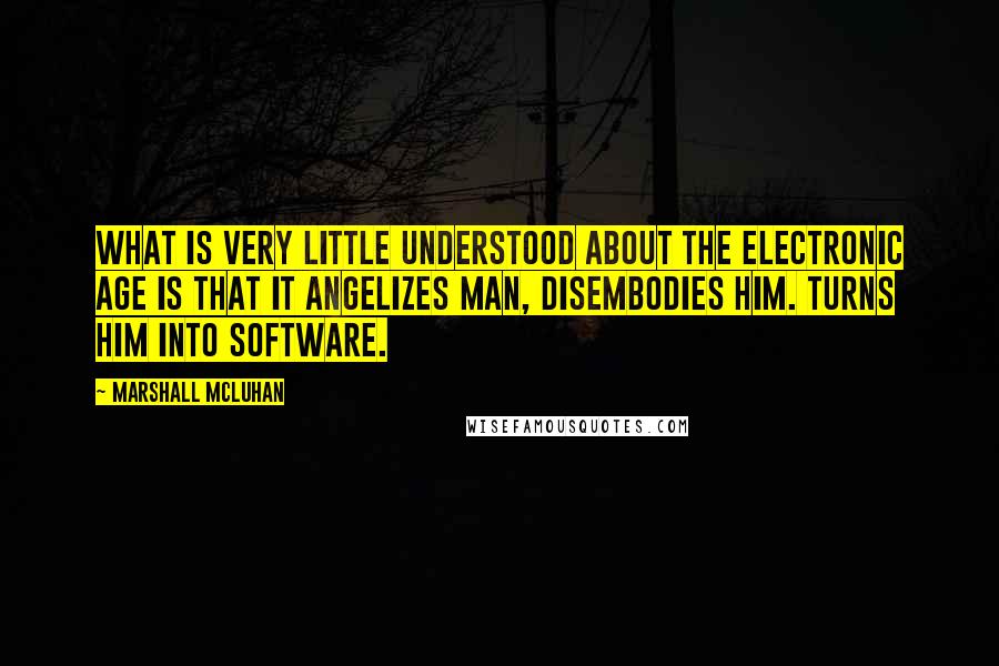 Marshall McLuhan Quotes: What is very little understood about the electronic age is that it angelizes man, disembodies him. Turns him into software.