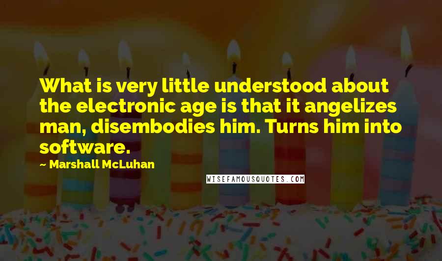 Marshall McLuhan Quotes: What is very little understood about the electronic age is that it angelizes man, disembodies him. Turns him into software.